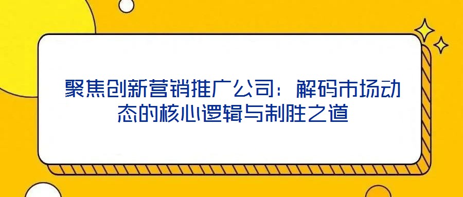 聚焦創(chuàng)新營銷推廣公司：解碼市場動態(tài)的核心邏輯與制勝之道