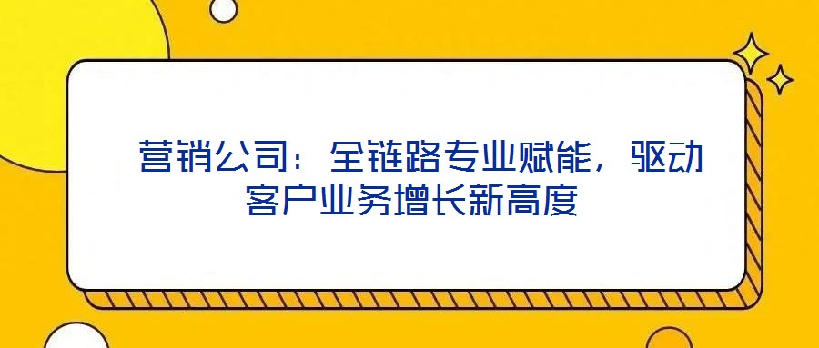  營銷公司：全鏈路專業(yè)賦能，驅(qū)動客戶業(yè)務(wù)增長新高度