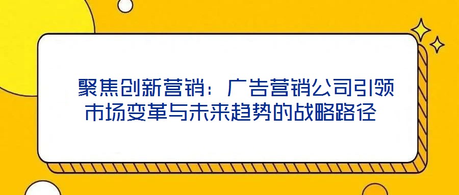  聚焦創(chuàng)新營銷：廣告營銷公司引領市場變革與未來趨勢的戰(zhàn)略路徑