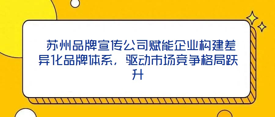  蘇州品牌宣傳公司賦能企業(yè)構建差異化品牌體系，驅動市場競爭格局躍升