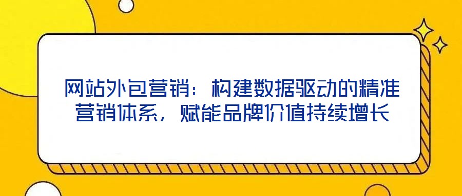 網(wǎng)站外包營銷：構(gòu)建數(shù)據(jù)驅(qū)動的精準營銷體系，賦能品牌價值持續(xù)增長