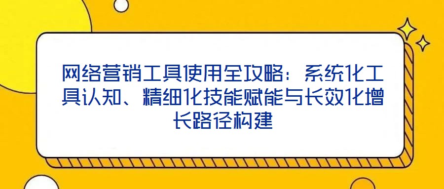 網(wǎng)絡(luò)營銷工具使用全攻略：系統(tǒng)化工具認知、精細化技能賦能與長效化增長路徑構(gòu)建