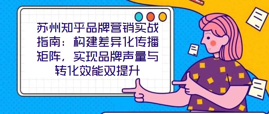蘇州知乎品牌營(yíng)銷實(shí)戰(zhàn)指南：構(gòu)建差異化傳播矩陣，實(shí)現(xiàn)品牌聲量與轉(zhuǎn)化效能雙提升