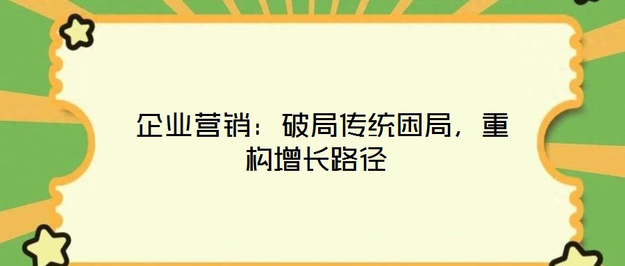  企業(yè)營銷：破局傳統(tǒng)困局，重構(gòu)增長路徑