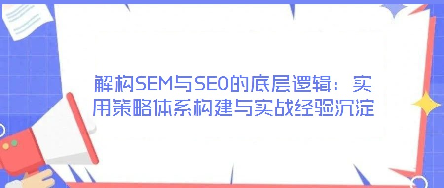 解構(gòu)SEM與SEO的底層邏輯：實(shí)用策略體系構(gòu)建與實(shí)戰(zhàn)經(jīng)驗(yàn)沉淀