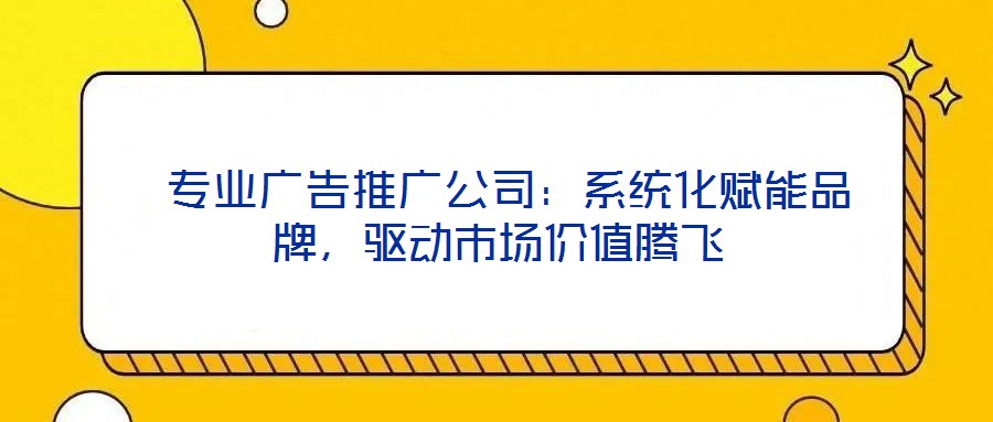  專業(yè)廣告推廣公司：系統(tǒng)化賦能品牌，驅(qū)動市場價值騰飛