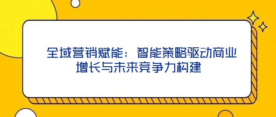  全域營銷賦能：智能策略驅動商業(yè)增長與未來競爭力構建