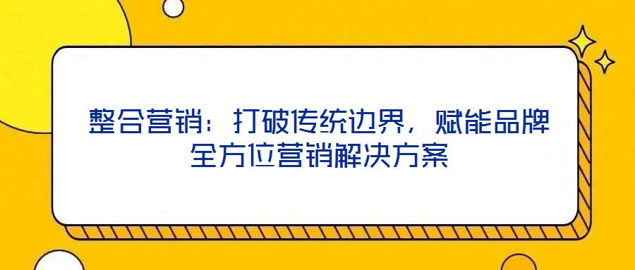 整合營銷：打破傳統(tǒng)邊界，賦能品牌全方位營銷解決方案