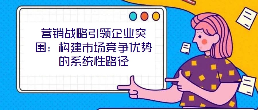 營銷戰(zhàn)略引領(lǐng)企業(yè)突圍：構(gòu)建市場競爭優(yōu)勢的系統(tǒng)性路徑