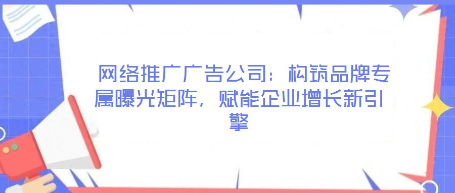  網(wǎng)絡(luò)推廣廣告公司：構(gòu)筑品牌專屬曝光矩陣，賦能企業(yè)增長(zhǎng)新引擎