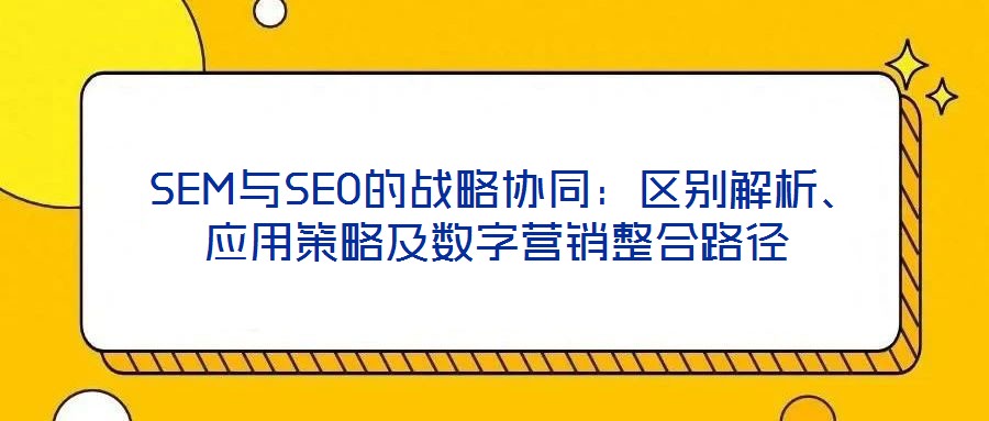  SEM與SEO的戰(zhàn)略協(xié)同：區(qū)別解析、應用策略及數字營銷整合路徑
