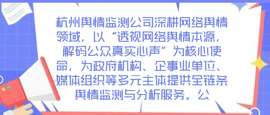 杭州輿情監(jiān)測公司深耕網(wǎng)絡(luò)輿情領(lǐng)域，以“透視網(wǎng)絡(luò)輿情本源，解碼公眾真實(shí)心聲”為核心使命，為政府機(jī)構(gòu)、企事業(yè)單位、媒體組織等多元主體提供全鏈條輿情監(jiān)測與分析服務(wù)。公