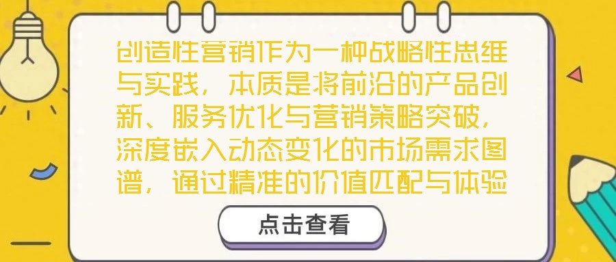 創(chuàng)造性營(yíng)銷作為一種戰(zhàn)略性思維與實(shí)踐，本質(zhì)是將前沿的產(chǎn)品創(chuàng)新、服務(wù)優(yōu)化與營(yíng)銷策略突破，深度嵌入動(dòng)態(tài)變化的市場(chǎng)需求圖譜，通過(guò)精準(zhǔn)的價(jià)值匹配與體驗(yàn)升級(jí)，為消費(fèi)者創(chuàng)造超