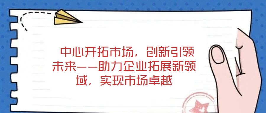 中心開拓市場，創(chuàng)新引領(lǐng)未來——助力企業(yè)拓展新領(lǐng)域，實現(xiàn)市場卓越