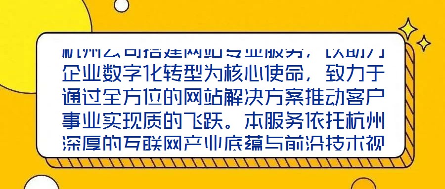 杭州公司搭建網(wǎng)站專業(yè)服務(wù)，以助力企業(yè)數(shù)字化轉(zhuǎn)型為核心使命，致力于通過(guò)全方位的網(wǎng)站解決方案推動(dòng)客戶事業(yè)實(shí)現(xiàn)質(zhì)的飛躍。本服務(wù)依托杭州深厚的互聯(lián)網(wǎng)產(chǎn)業(yè)底蘊(yùn)與前沿技術(shù)視