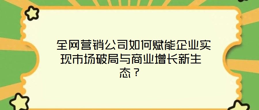  全網(wǎng)營銷公司如何賦能企業(yè)實(shí)現(xiàn)市場破局與商業(yè)增長新生態(tài)？
