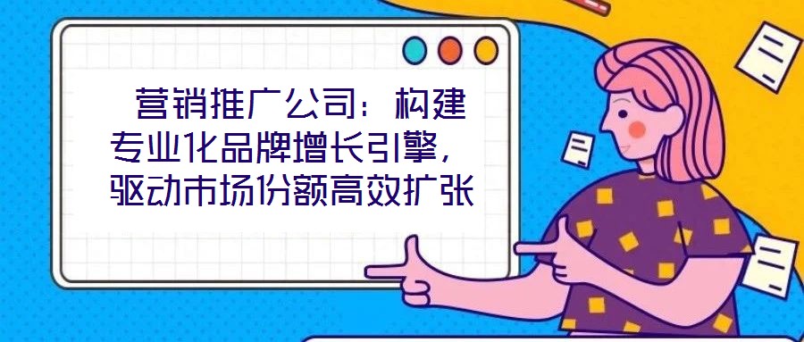  營銷推廣公司：構(gòu)建專業(yè)化品牌增長引擎，驅(qū)動(dòng)市場份額高效擴(kuò)張