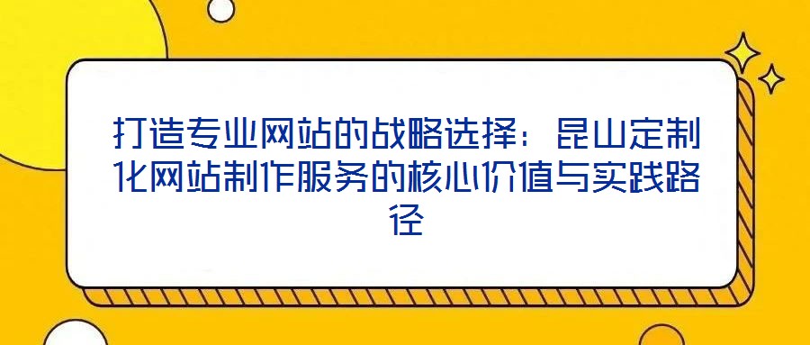 打造專業(yè)網(wǎng)站的戰(zhàn)略選擇：昆山定制化網(wǎng)站制作服務(wù)的核心價值與實踐路徑