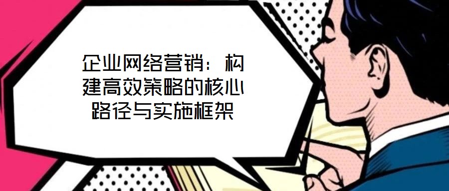 企業(yè)網(wǎng)絡營銷：構(gòu)建高效策略的核心路徑與實施框架