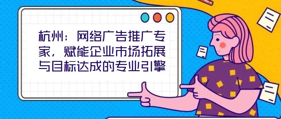 杭州：網(wǎng)絡(luò)廣告推廣專家，賦能企業(yè)市場(chǎng)拓展與目標(biāo)達(dá)成的專業(yè)引擎