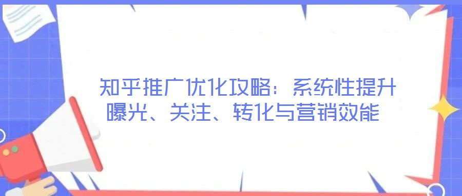  知乎推廣優(yōu)化攻略：系統(tǒng)性提升曝光、關(guān)注、轉(zhuǎn)化與營銷效能