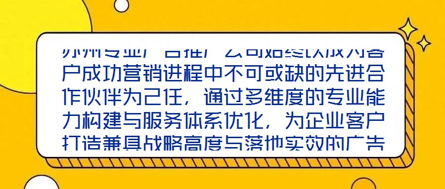 蘇州專業(yè)廣告推廣公司始終以成為客戶成功營(yíng)銷進(jìn)程中不可或缺的先進(jìn)合作伙伴為己任，通過多維度的專業(yè)能力構(gòu)建與服務(wù)體系優(yōu)化，為企業(yè)客戶打造兼具戰(zhàn)略高度與落地實(shí)效的廣告