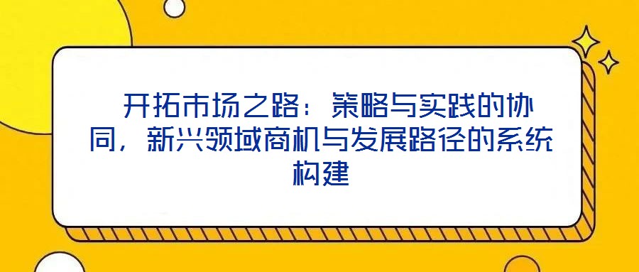  開(kāi)拓市場(chǎng)之路：策略與實(shí)踐的協(xié)同，新興領(lǐng)域商機(jī)與發(fā)展路徑的系統(tǒng)構(gòu)建