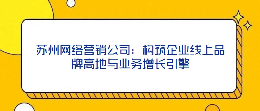 蘇州網(wǎng)絡(luò)營(yíng)銷(xiāo)公司：構(gòu)筑企業(yè)線上品牌高地與業(yè)務(wù)增長(zhǎng)引擎