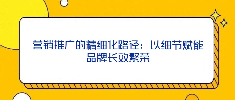 營銷推廣的精細(xì)化路徑：以細(xì)節(jié)賦能品牌長效繁榮