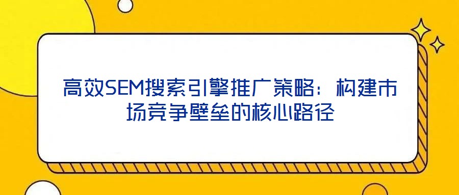 高效SEM搜索引擎推廣策略：構(gòu)建市場競爭壁壘的核心路徑