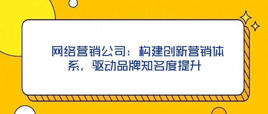  網(wǎng)絡(luò)營(yíng)銷公司：構(gòu)建創(chuàng)新營(yíng)銷體系，驅(qū)動(dòng)品牌知名度提升