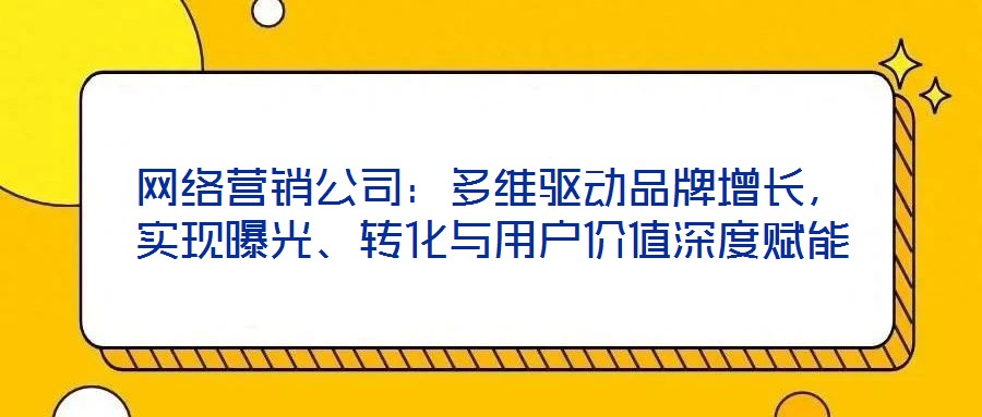 網(wǎng)絡(luò)營(yíng)銷(xiāo)公司：多維驅(qū)動(dòng)品牌增長(zhǎng)，實(shí)現(xiàn)曝光、轉(zhuǎn)化與用戶價(jià)值深度賦能