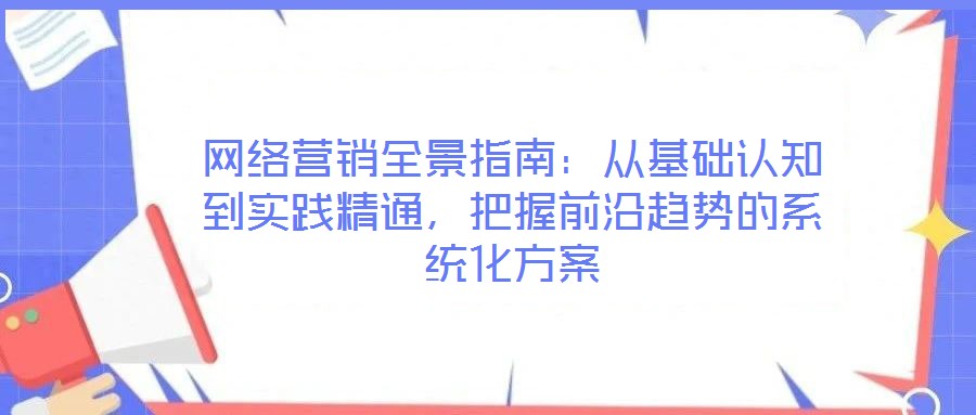 網(wǎng)絡(luò)營(yíng)銷(xiāo)全景指南：從基礎(chǔ)認(rèn)知到實(shí)踐精通，把握前沿趨勢(shì)的系統(tǒng)化方案