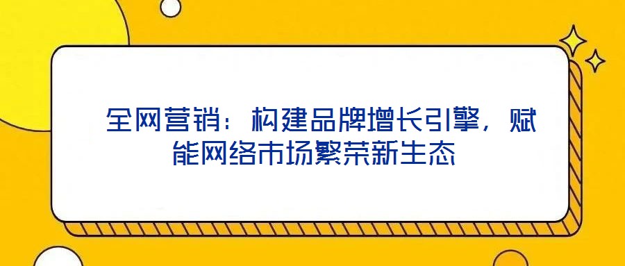  全網(wǎng)營銷：構(gòu)建品牌增長引擎，賦能網(wǎng)絡(luò)市場繁榮新生態(tài)
