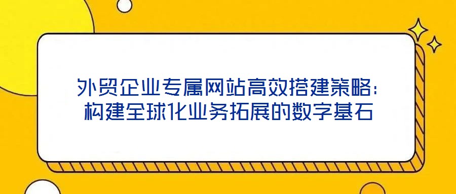  外貿(mào)企業(yè)專屬網(wǎng)站高效搭建策略：構建全球化業(yè)務拓展的數(shù)字基石
