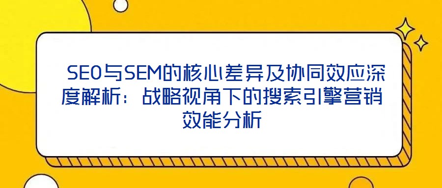  SEO與SEM的核心差異及協(xié)同效應(yīng)深度解析：戰(zhàn)略視角下的搜索引擎營(yíng)銷效能分析