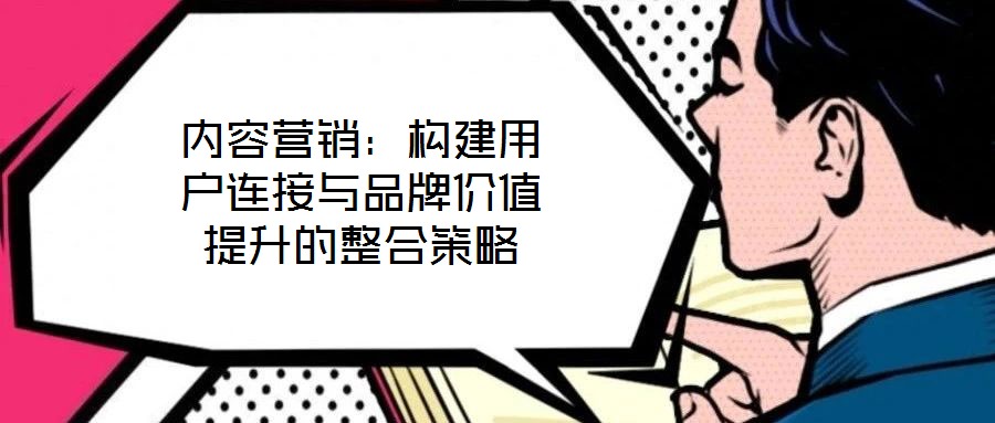 內(nèi)容營銷：構(gòu)建用戶連接與品牌價值提升的整合策略