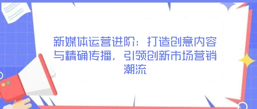 新媒體運(yùn)營進(jìn)階：打造創(chuàng)意內(nèi)容與精確傳播，引領(lǐng)創(chuàng)新市場(chǎng)營銷潮流