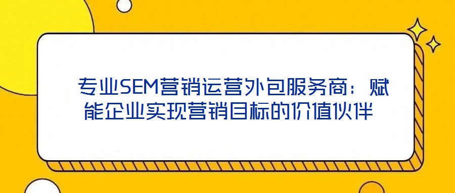  專業(yè)SEM營銷運營外包服務(wù)商：賦能企業(yè)實現(xiàn)營銷目標(biāo)的價值伙伴