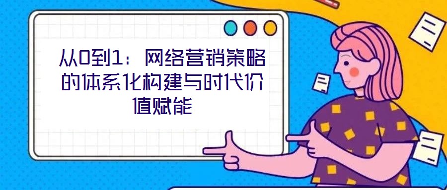 從0到1：網(wǎng)絡(luò)營(yíng)銷策略的體系化構(gòu)建與時(shí)代價(jià)值賦能
