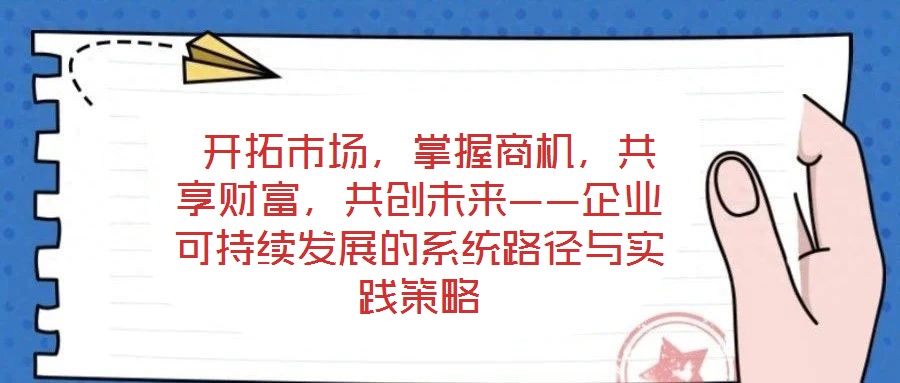  開拓市場，掌握商機，共享財富，共創(chuàng)未來——企業(yè)可持續(xù)發(fā)展的系統(tǒng)路徑與實踐策略