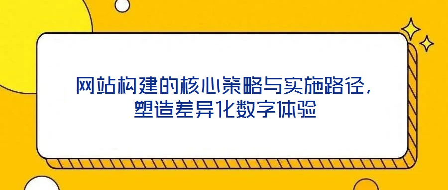  網(wǎng)站構(gòu)建的核心策略與實施路徑，塑造差異化數(shù)字體驗