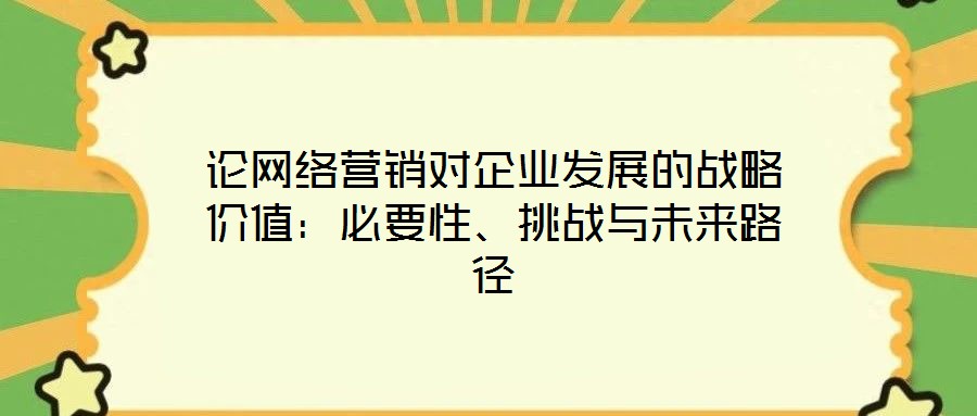 論網(wǎng)絡(luò)營銷對企業(yè)發(fā)展的戰(zhàn)略價值：必要性、挑戰(zhàn)與未來路徑