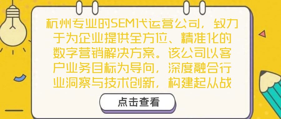 杭州專(zhuān)業(yè)的SEM代運(yùn)營(yíng)公司，致力于為企業(yè)提供全方位、精準(zhǔn)化的數(shù)字營(yíng)銷(xiāo)解決方案。該公司以客戶(hù)業(yè)務(wù)目標(biāo)為導(dǎo)向，深度融合行業(yè)洞察與技術(shù)創(chuàng)新，構(gòu)建起從戰(zhàn)略到執(zhí)行、從數(shù)據(jù)