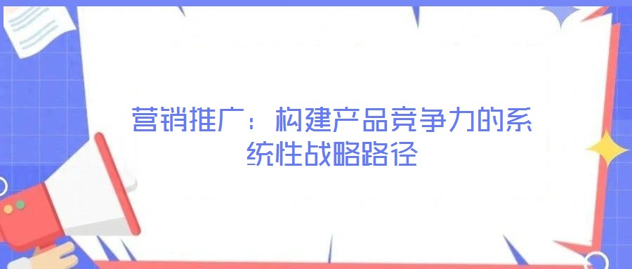 營(yíng)銷(xiāo)推廣：構(gòu)建產(chǎn)品競(jìng)爭(zhēng)力的系統(tǒng)性戰(zhàn)略路徑