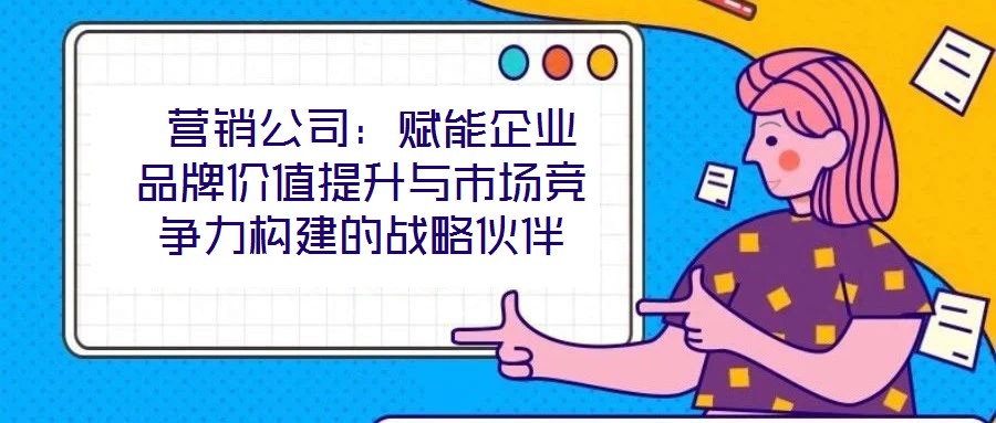  營銷公司：賦能企業(yè)品牌價值提升與市場競爭力構(gòu)建的戰(zhàn)略伙伴