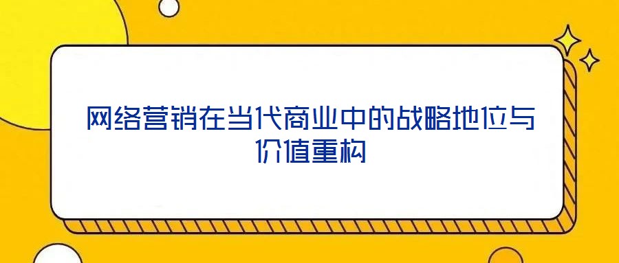 網(wǎng)絡營銷在當代商業(yè)中的戰(zhàn)略地位與價值重構(gòu)