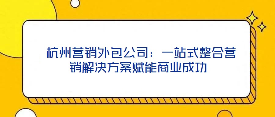  杭州營(yíng)銷(xiāo)外包公司：一站式整合營(yíng)銷(xiāo)解決方案賦能商業(yè)成功