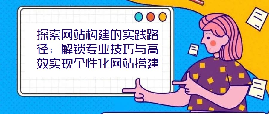 探索網(wǎng)站構(gòu)建的實(shí)踐路徑：解鎖專業(yè)技巧與高效實(shí)現(xiàn)個(gè)性化網(wǎng)站搭建