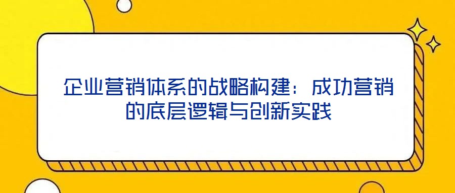 企業(yè)營銷體系的戰(zhàn)略構建：成功營銷的底層邏輯與創(chuàng)新實踐